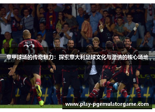 意甲球场的传奇魅力：探索意大利足球文化与激情的核心场地