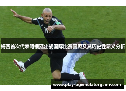 梅西首次代表阿根廷出战国际比赛回顾及其历史性意义分析