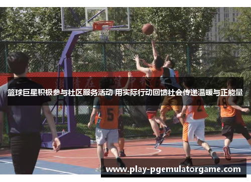篮球巨星积极参与社区服务活动 用实际行动回馈社会传递温暖与正能量