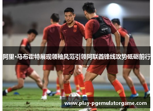 阿里·马布霍特展现领袖风范引领阿联酋锋线攻势砥砺前行