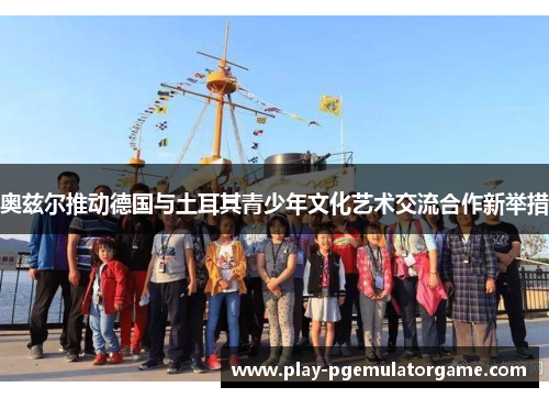 奥兹尔推动德国与土耳其青少年文化艺术交流合作新举措