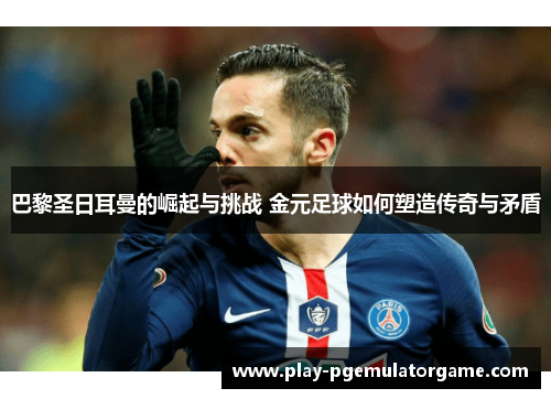 巴黎圣日耳曼的崛起与挑战 金元足球如何塑造传奇与矛盾