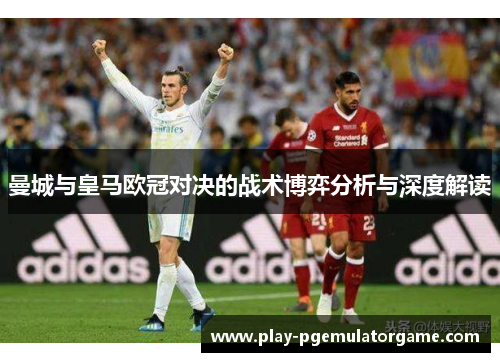 曼城与皇马欧冠对决的战术博弈分析与深度解读