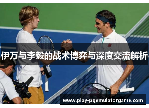 伊万与李毅的战术博弈与深度交流解析 伊万与李毅的战术博弈与深度交流解析