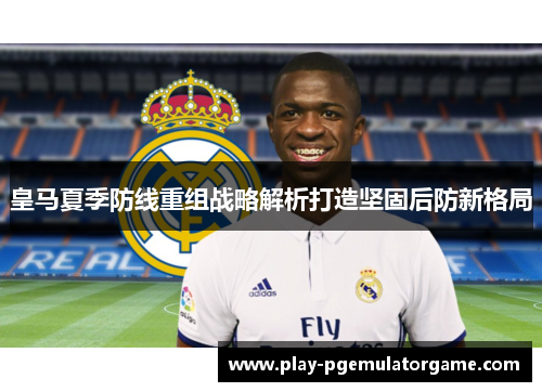 皇马夏季防线重组战略解析打造坚固后防新格局