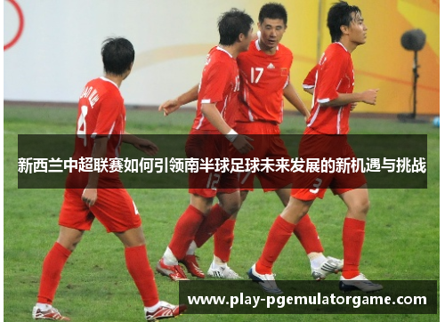 新西兰中超联赛如何引领南半球足球未来发展的新机遇与挑战