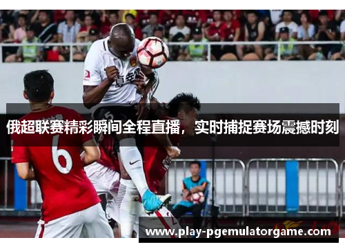 俄超联赛精彩瞬间全程直播，实时捕捉赛场震撼时刻
