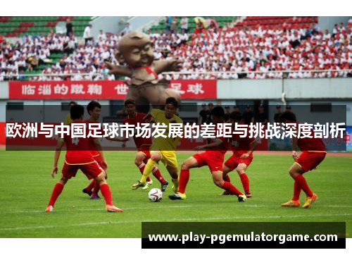 欧洲与中国足球市场发展的差距与挑战深度剖析