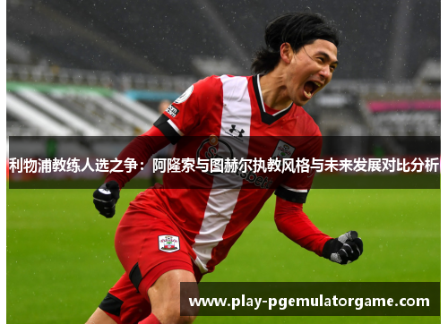 利物浦教练人选之争：阿隆索与图赫尔执教风格与未来发展对比分析