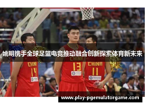 姚明携手全球足篮电竞推动融合创新探索体育新未来