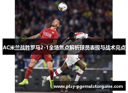 AC米兰战胜罗马2-1全场焦点解析球员表现与战术亮点 AC米兰战胜罗马2-1全场焦点解析球员表现与战术亮点