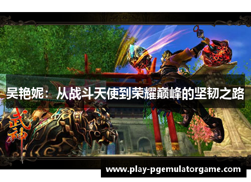 吴艳妮:从战斗天使到荣耀巅峰的坚韧之路 吴艳妮:从战斗天使到荣耀巅峰的坚韧之路