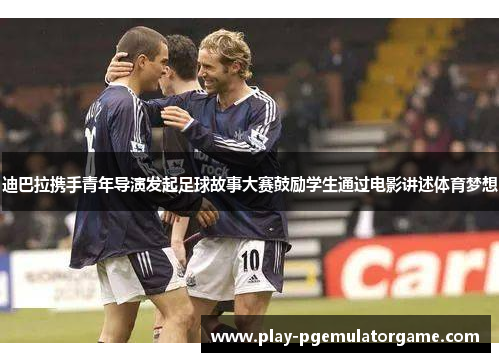 迪巴拉携手青年导演发起足球故事大赛鼓励学生通过电影讲述体育梦想