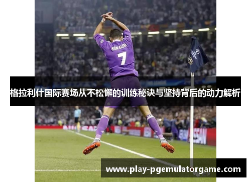 格拉利什国际赛场从不松懈的训练秘诀与坚持背后的动力解析
