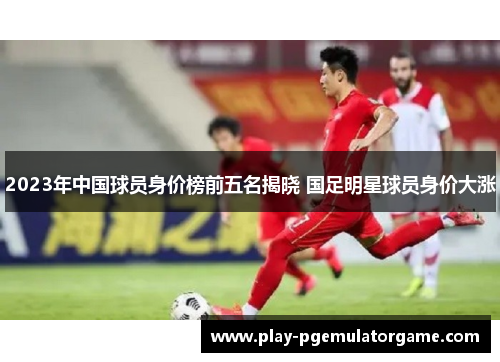 2023年中国球员身价榜前五名揭晓 国足明星球员身价大涨 2023年中国球员身价榜前五名揭晓 国足明星球员身价大涨