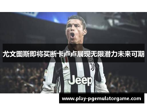 尤文图斯即将买断卡卢卢展现无限潜力未来可期