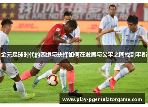 金元足球时代的困境与抉择如何在发展与公平之间找到平衡