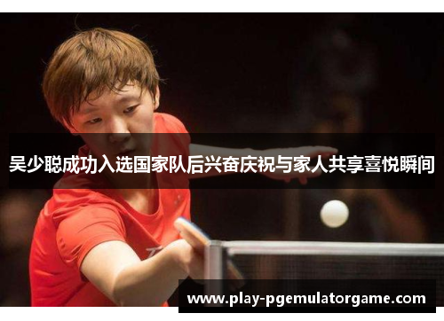 吴少聪成功入选国家队后兴奋庆祝与家人共享喜悦瞬间 吴少聪成功入选国家队后兴奋庆祝与家人共享喜悦瞬间