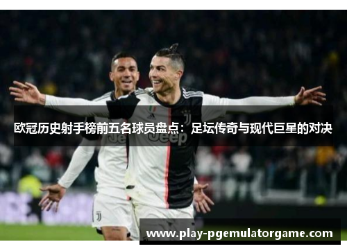 欧冠历史射手榜前五名球员盘点：足坛传奇与现代巨星的对决
