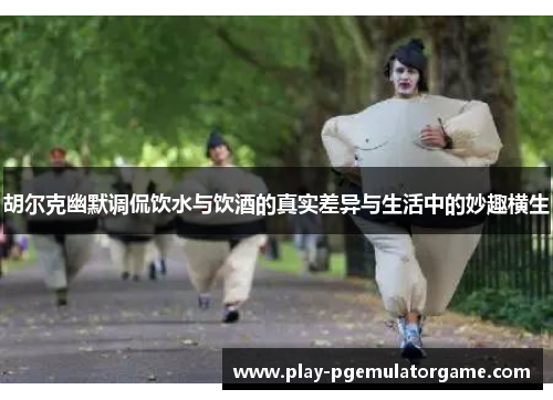 胡尔克幽默调侃饮水与饮酒的真实差异与生活中的妙趣横生