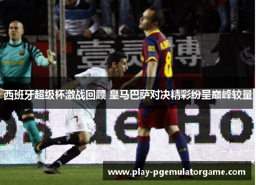 西班牙超级杯激战回顾 皇马巴萨对决精彩纷呈巅峰较量