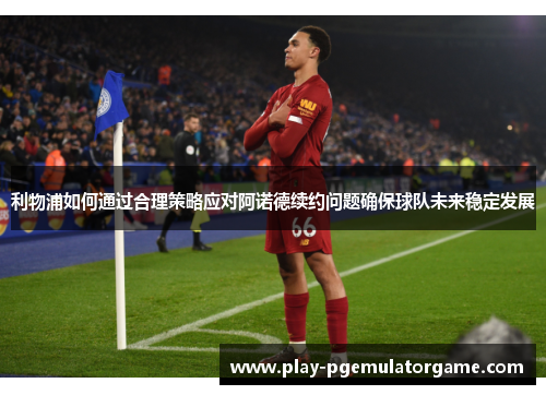 利物浦如何通过合理策略应对阿诺德续约问题确保球队未来稳定发展