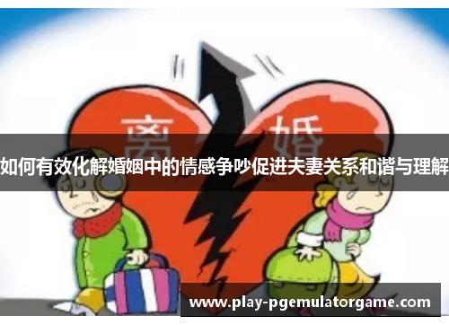 如何有效化解婚姻中的情感争吵促进夫妻关系和谐与理解