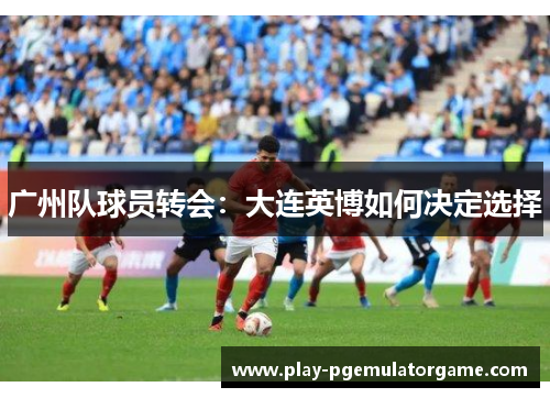 广州队球员转会：大连英博如何决定选择