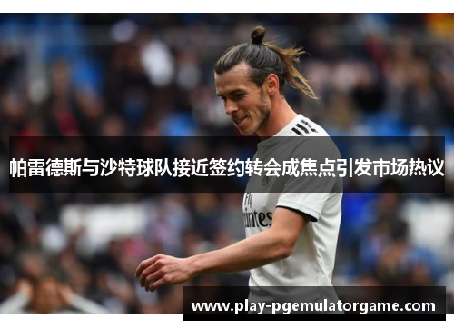 帕雷德斯与沙特球队接近签约转会成焦点引发市场热议