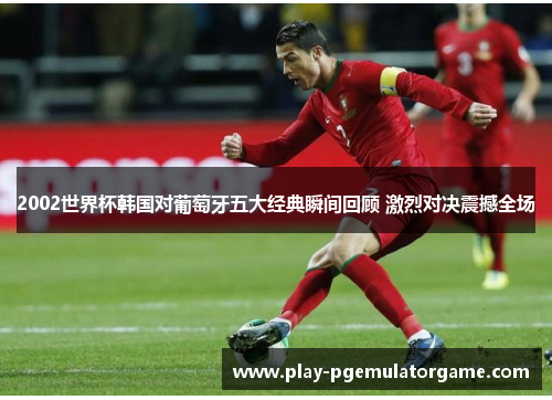 2002世界杯韩国对葡萄牙五大经典瞬间回顾 激烈对决震撼全场