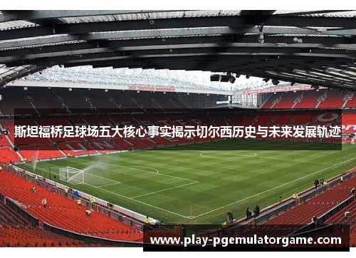 斯坦福桥足球场五大核心事实揭示切尔西历史与未来发展轨迹