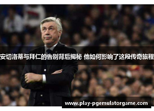 安切洛蒂与拜仁的告别背后揭秘 他如何影响了这段传奇旅程