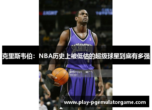 克里斯韦伯：NBA历史上被低估的超级球星到底有多强