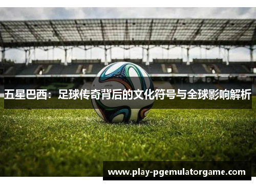 五星巴西：足球传奇背后的文化符号与全球影响解析