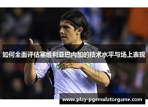 如何全面评估塞维利亚巴内加的技术水平与场上表现