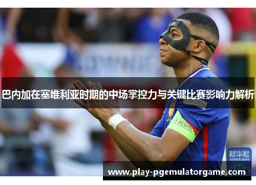 巴内加在塞维利亚时期的中场掌控力与关键比赛影响力解析