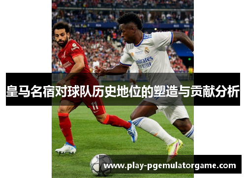 皇马名宿对球队历史地位的塑造与贡献分析