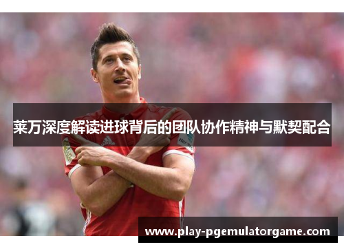 莱万深度解读进球背后的团队协作精神与默契配合