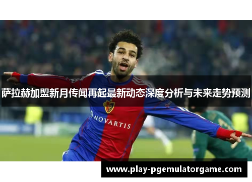 萨拉赫加盟新月传闻再起最新动态深度分析与未来走势预测