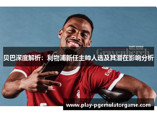 贝巴深度解析:利物浦新任主帅人选及其潜在影响分析 贝巴深度解析:利物浦新任主帅人选及其潜在影响分析