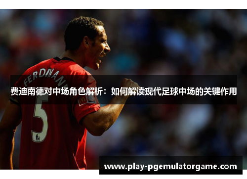 费迪南德对中场角色解析：如何解读现代足球中场的关键作用