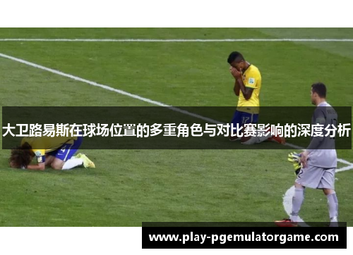 大卫路易斯在球场位置的多重角色与对比赛影响的深度分析