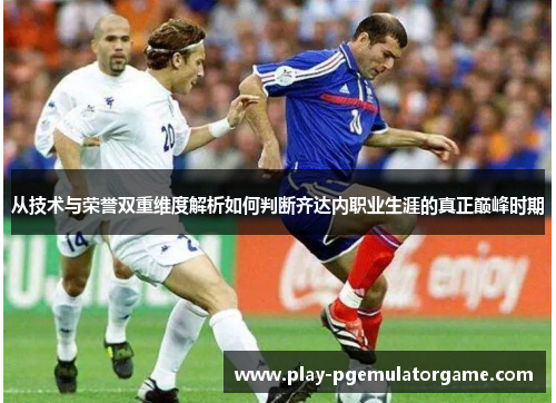 从技术与荣誉双重维度解析如何判断齐达内职业生涯的真正巅峰时期