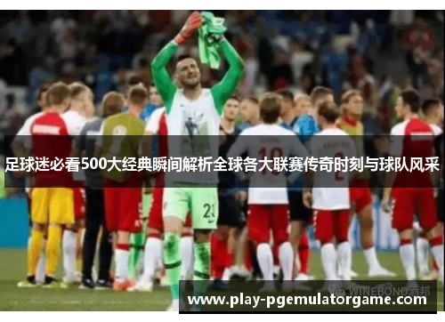 足球迷必看500大经典瞬间解析全球各大联赛传奇时刻与球队风采