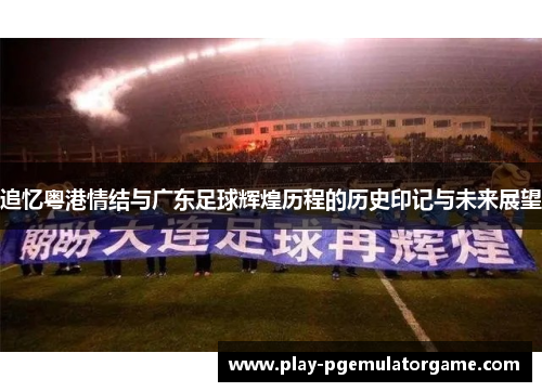 追忆粤港情结与广东足球辉煌历程的历史印记与未来展望