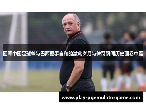 回顾中国足球曾与巴西握手言和的激荡岁月与传奇瞬间历史画卷中篇 回顾中国足球曾与巴西握手言和的激荡岁月与传奇瞬间历史画卷中篇