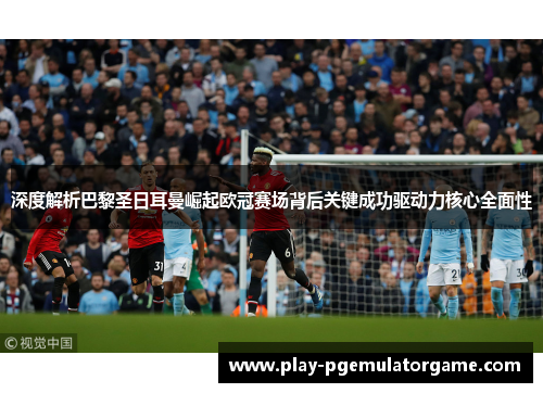 深度解析巴黎圣日耳曼崛起欧冠赛场背后关键成功驱动力核心全面性