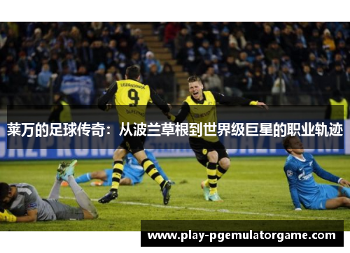 莱万的足球传奇：从波兰草根到世界级巨星的职业轨迹