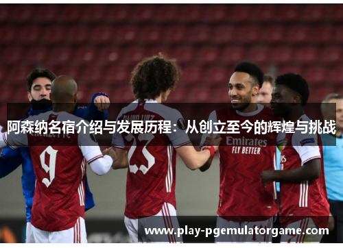 阿森纳名宿介绍与发展历程：从创立至今的辉煌与挑战