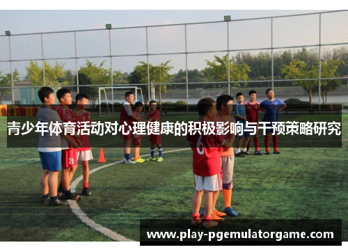 青少年体育活动对心理健康的积极影响与干预策略研究 青少年体育活动对心理健康的积极影响与干预策略研究